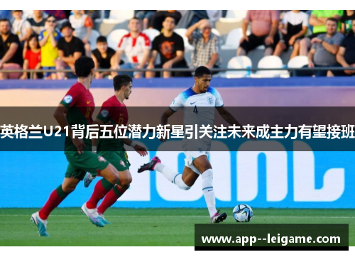 英格兰U21背后五位潜力新星引关注未来成主力有望接班
