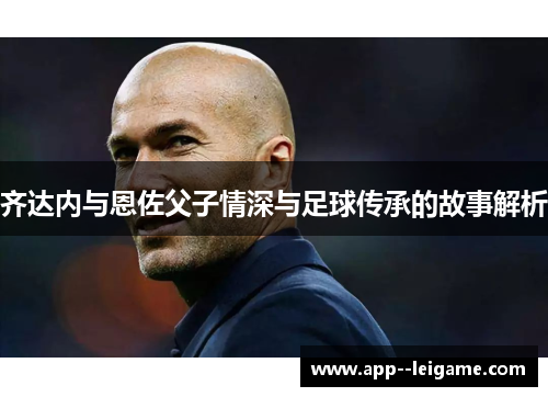 齐达内与恩佐父子情深与足球传承的故事解析