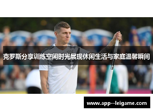 克罗斯分享训练空闲时光展现休闲生活与家庭温馨瞬间